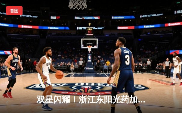 双星闪耀！浙江东阳光药加时险胜山西 孙铭徽34+7+10胡金秋31+12