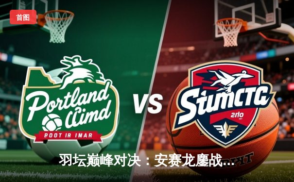 羽坛巅峰对决：安赛龙鏖战三局险胜石宇奇，丹麦公开赛夺冠创历史