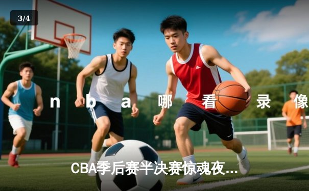 CBA季后赛半决赛惊魂夜：新疆广汇逆转浙江稠州金租，赵睿关键三分定乾坤 - 3
