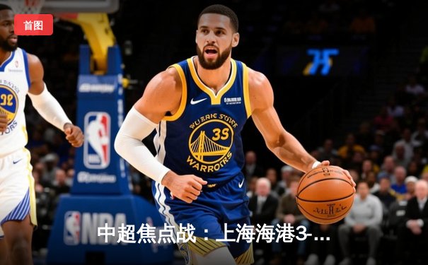 中超焦点战：上海海港3-1逆转北京国安，武磊双响领跑射手榜