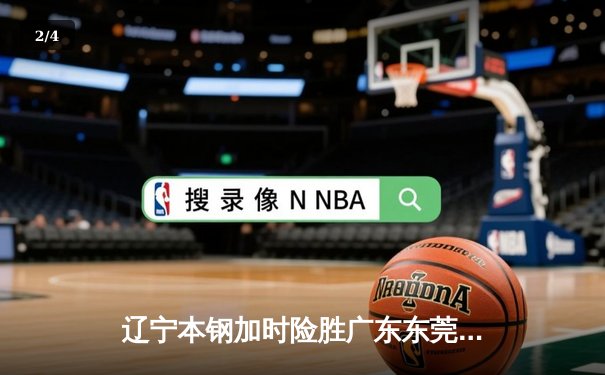 辽宁本钢加时险胜广东东莞大益 CBA半决赛上演史诗级对决 - 2