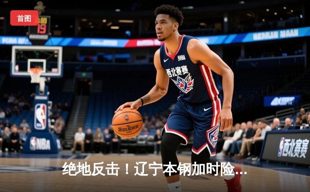 绝地反击！辽宁本钢加时险胜广东东莞大益，CBA半决赛战成2-2平